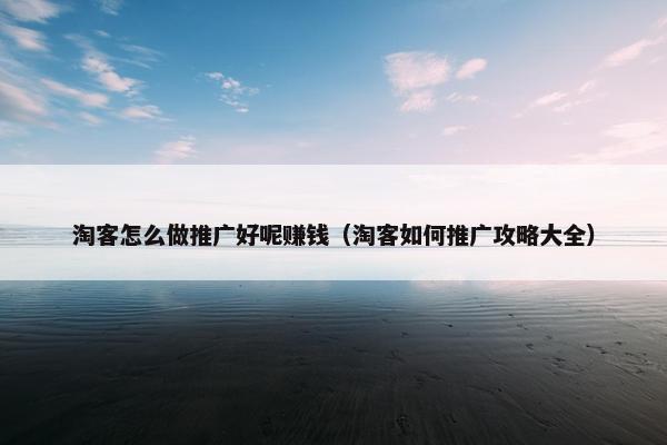 淘客怎么做推广好呢赚钱（淘客如何推广攻略大全）