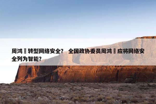 周鸿祎转型网络安全？ 全国政协委员周鸿祎应将网络安全列为智能？