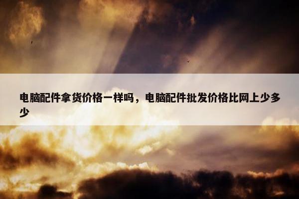 电脑配件拿货价格一样吗，电脑配件批发价格比网上少多少