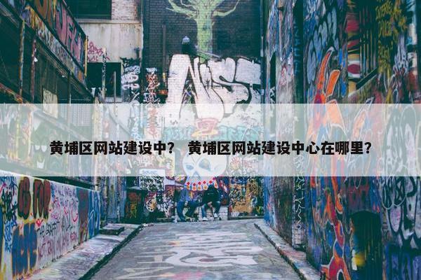 黄埔区网站建设中？ 黄埔区网站建设中心在哪里？