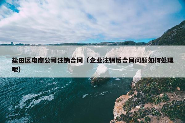 盐田区电商公司注销合同（企业注销后合同问题如何处理呢）