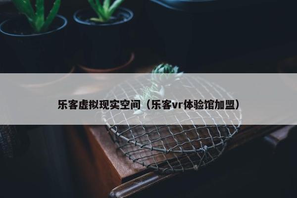 乐客虚拟现实空间（乐客vr体验馆加盟）