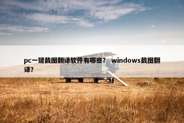 pc一键截图翻译软件有哪些？ windows截图翻译？