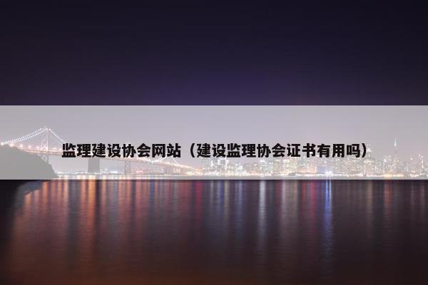 监理建设协会网站（建设监理协会证书有用吗）