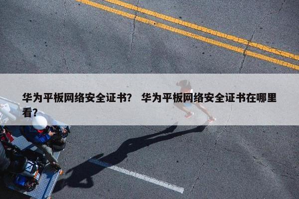 华为平板网络安全证书？ 华为平板网络安全证书在哪里看？