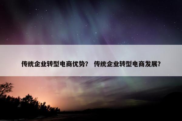 传统企业转型电商优势？ 传统企业转型电商发展？