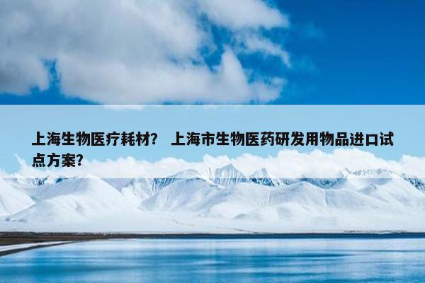 上海生物医疗耗材？ 上海市生物医药研发用物品进口试点方案？