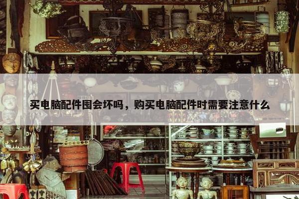 买电脑配件囤会坏吗，购买电脑配件时需要注意什么
