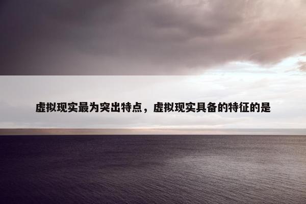 虚拟现实最为突出特点，虚拟现实具备的特征的是