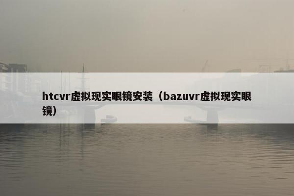 htcvr虚拟现实眼镜安装（bazuvr虚拟现实眼镜）