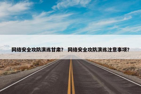 网络安全攻防演练甘肃？ 网络安全攻防演练注意事项？