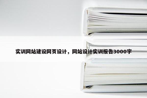 实训网站建设网页设计，网站设计实训报告3000字