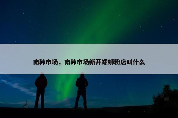南韩市场，南韩市场新开螺蛳粉店叫什么