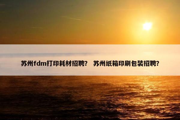 苏州fdm打印耗材招聘？ 苏州纸箱印刷包装招聘？