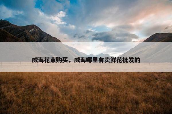 威海花束购买，威海哪里有卖鲜花批发的