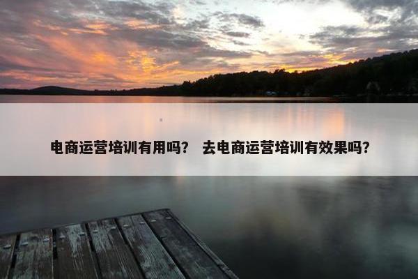 电商运营培训有用吗？ 去电商运营培训有效果吗？