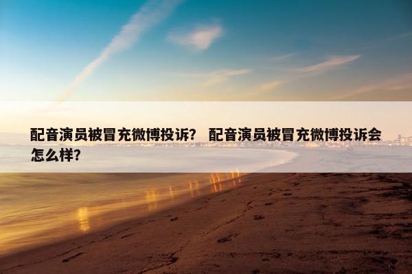 配音演员被冒充微博投诉？ 配音演员被冒充微博投诉会怎么样？