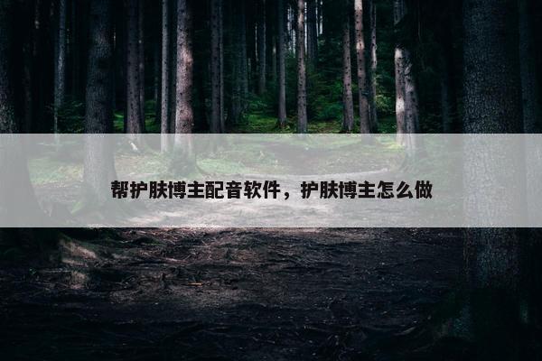 帮护肤博主配音软件，护肤博主怎么做