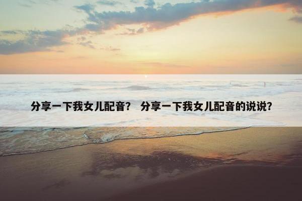 分享一下我女儿配音？ 分享一下我女儿配音的说说？
