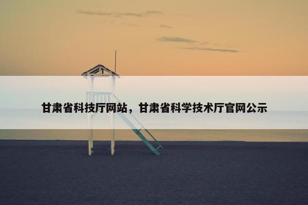 甘肃省科技厅网站，甘肃省科学技术厅官网公示