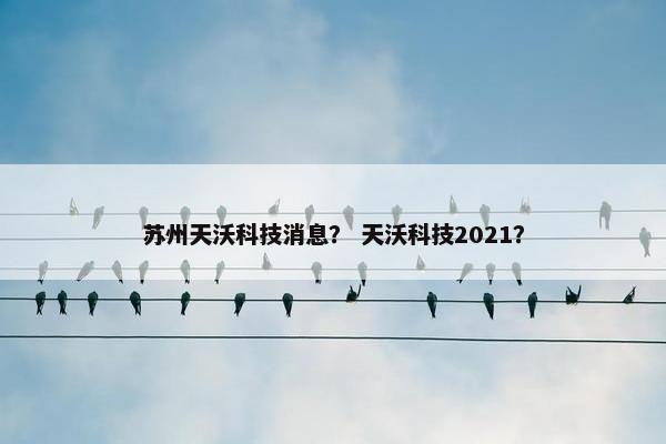 苏州天沃科技消息？ 天沃科技2021？