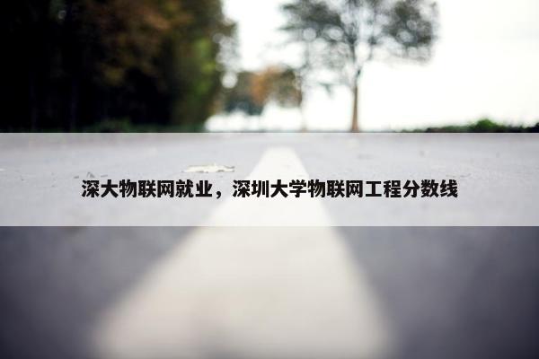 深大物联网就业，深圳大学物联网工程分数线