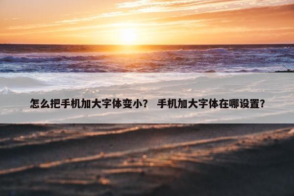 怎么把手机加大字体变小？ 手机加大字体在哪设置？