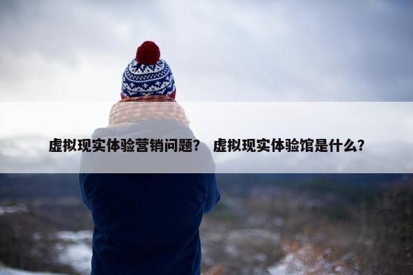 虚拟现实体验营销问题？ 虚拟现实体验馆是什么？