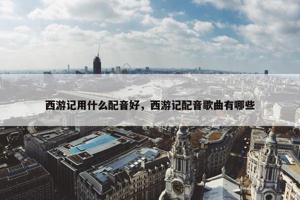 西游记用什么配音好，西游记配音歌曲有哪些