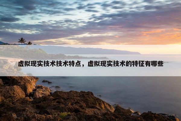 虚拟现实技术技术特点，虚拟现实技术的特征有哪些