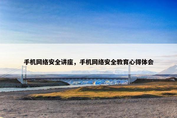 手机网络安全讲座，手机网络安全教育心得体会