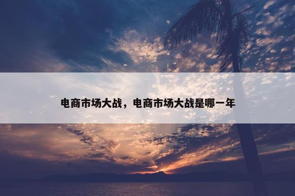 电商市场大战，电商市场大战是哪一年