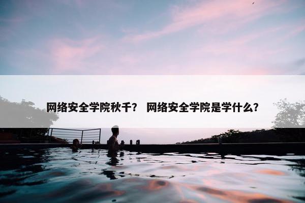 网络安全学院秋千？ 网络安全学院是学什么？