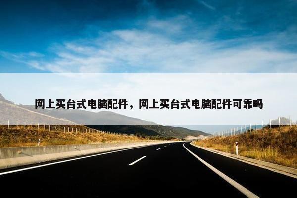 网上买台式电脑配件，网上买台式电脑配件可靠吗