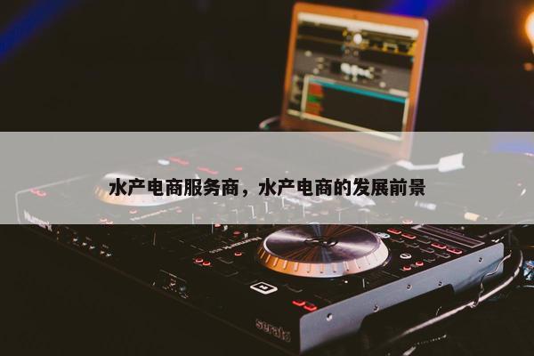 水产电商服务商，水产电商的发展前景