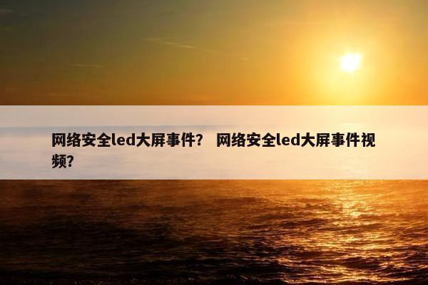 网络安全led大屏事件？ 网络安全led大屏事件视频？