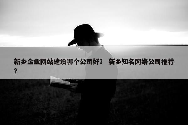 新乡企业网站建设哪个公司好？ 新乡知名网络公司推荐？