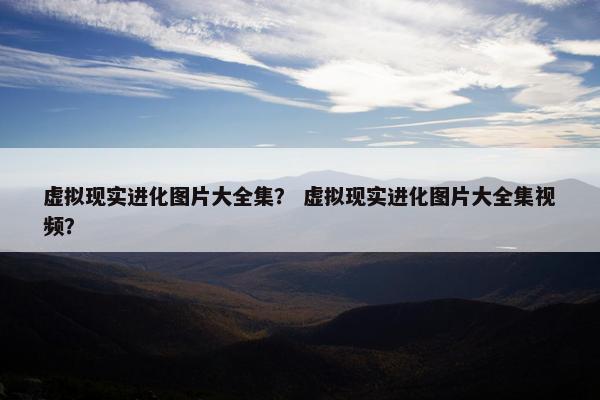 虚拟现实进化图片大全集？ 虚拟现实进化图片大全集视频？