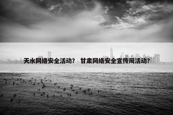 天水网络安全活动？ 甘肃网络安全宣传周活动？