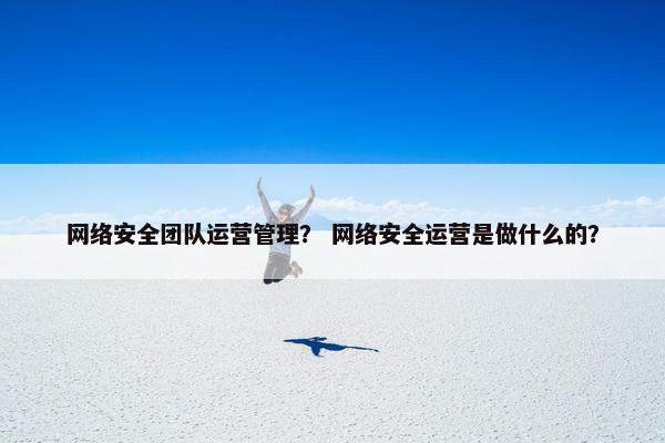 网络安全团队运营管理？ 网络安全运营是做什么的？