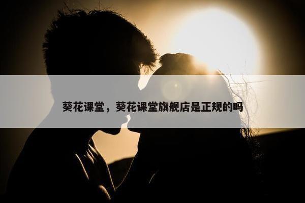 葵花课堂，葵花课堂旗舰店是正规的吗