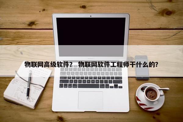 物联网高级软件？ 物联网软件工程师干什么的？
