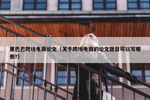 里巴巴跨境电商论文（关于跨境电商的论文题目可以写哪些?）