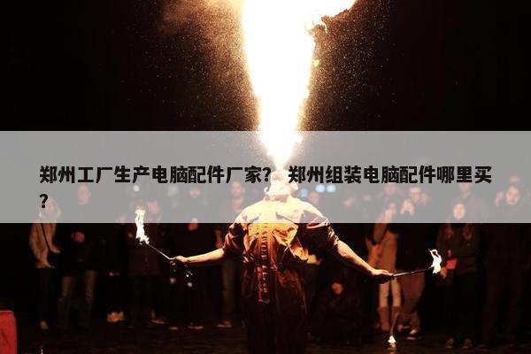 郑州工厂生产电脑配件厂家？ 郑州组装电脑配件哪里买？