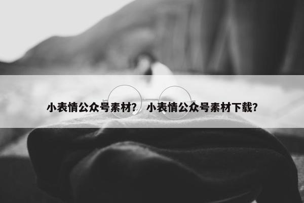 小表情公众号素材？ 小表情公众号素材下载？