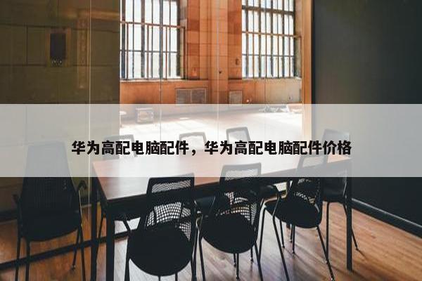 华为高配电脑配件，华为高配电脑配件价格