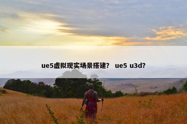 ue5虚拟现实场景搭建？ ue5 u3d？