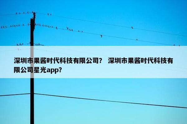 深圳市果酱时代科技有限公司？ 深圳市果酱时代科技有限公司星光app？