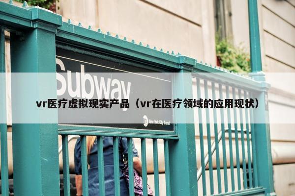 vr医疗虚拟现实产品（vr在医疗领域的应用现状）