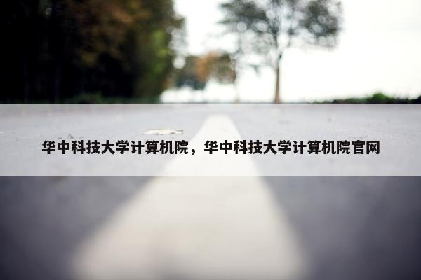 华中科技大学计算机院，华中科技大学计算机院官网
